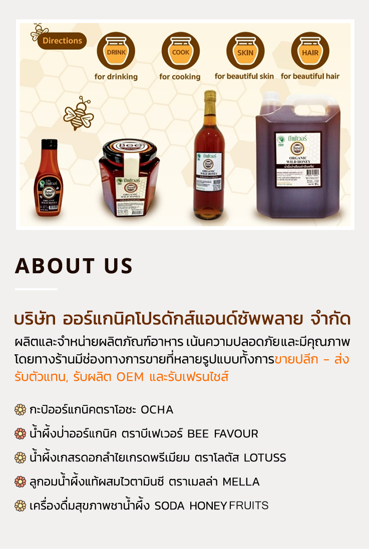 about us ผลิตและจำหน่ายผลิตภัณฑ์อาหาร เน้นความปลอดภัยและมีคุณภาพ โดยทางร้านมีช่องทางการขายที่หลายรูปแบบทั้งการขายปลีก - ส่ง รับตัวแทน, รับผลิต OEM และรับเฟรนไชส์ - กะปิออร์แกนิคตราโอชะ OCHA - น้ำผึ้งป่าออร์แกนิค ตราบีเฟเวอร์ BEE FAVOUR - น้ำผึ้งเกสรดอกลำไยเกรดพรีเมี่ยม ตราโลตัส lotuss - ลูกอมน้ำผึ้งแท้ผสมไวตามินซี ตราเมลล่า MELLA - เครื่องดื่มสุขภาพชาน้ำผึ้ง soda HONEY POP